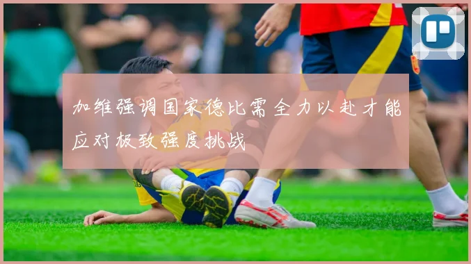 加维强调国家德比需全力以赴才能应对极致强度挑战