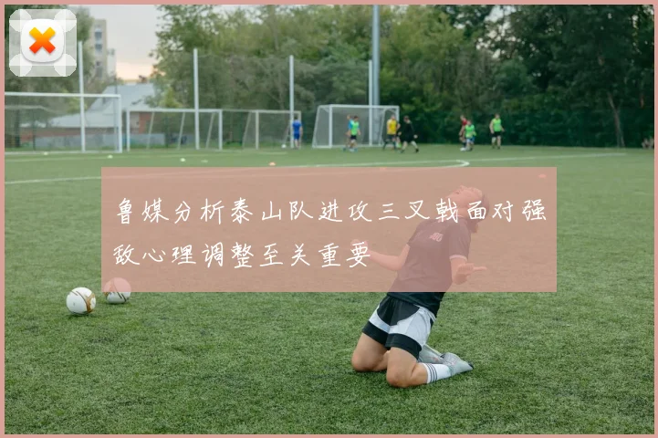 鲁媒分析泰山队进攻三叉戟面对强敌心理调整至关重要