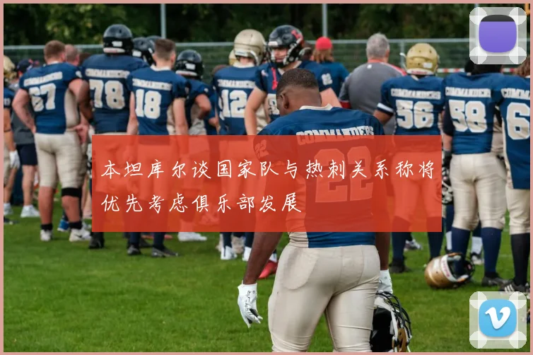本坦库尔谈国家队与热刺关系称将优先考虑俱乐部发展