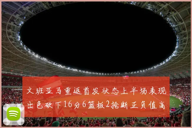 文班亚马重返首发状态上半场表现出色砍下16分6篮板2抢断正负值高达21
