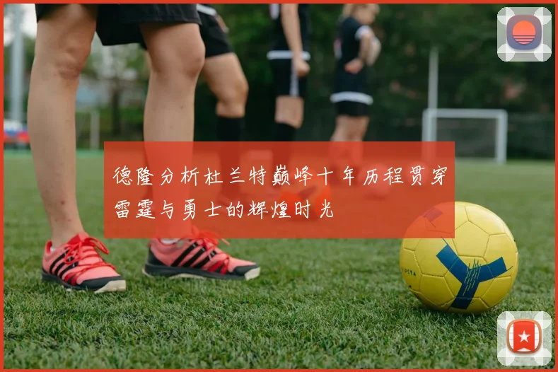 德隆分析杜兰特巅峰十年历程贯穿雷霆与勇士的辉煌时光