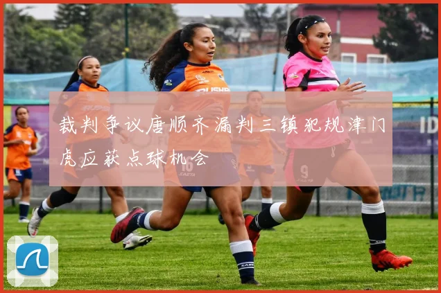 裁判争议唐顺齐漏判三镇犯规津门虎应获点球机会