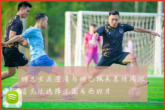 姆总女友澄清与姆巴佩关系传闻坦言无法选择法国或西班牙