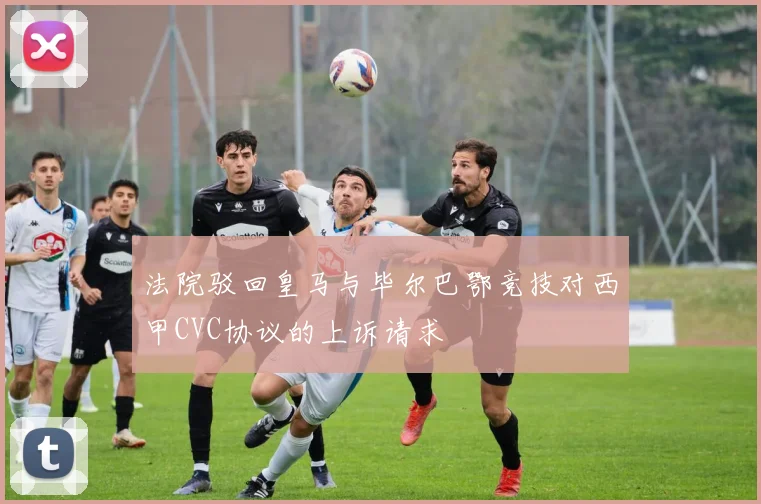 法院驳回皇马与毕尔巴鄂竞技对西甲CVC协议的上诉请求