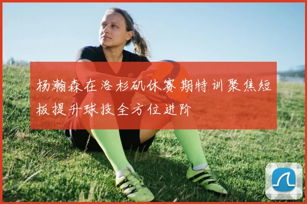 杨瀚森在洛杉矶休赛期特训聚焦短板提升球技全方位进阶