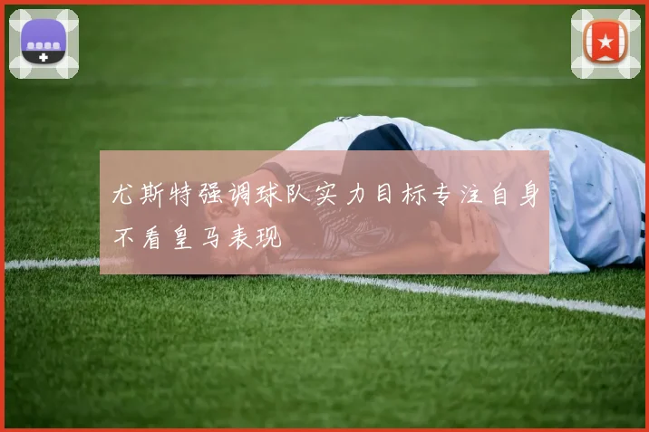 尤斯特强调球队实力目标专注自身不看皇马表现