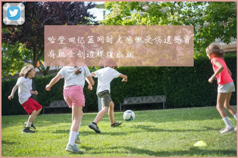 哈登回忆篮网时光感慨受伤遗憾曾有机会创造辉煌成就