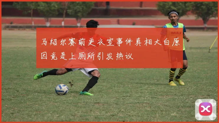马绍尔赛前更衣室事件真相大白原因竟是上厕所引发热议