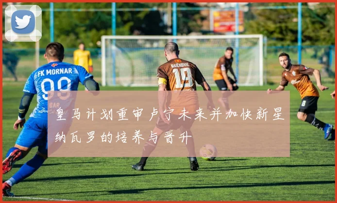 皇马计划重审卢宁未来并加快新星纳瓦罗的培养与晋升