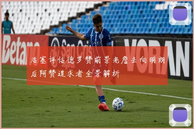 活塞评估德罗赞前景老詹去向明朗后阿赞追求者全景解析