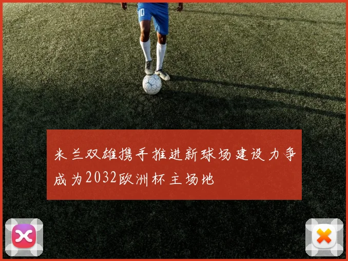 米兰双雄携手推进新球场建设力争成为2032欧洲杯主场地