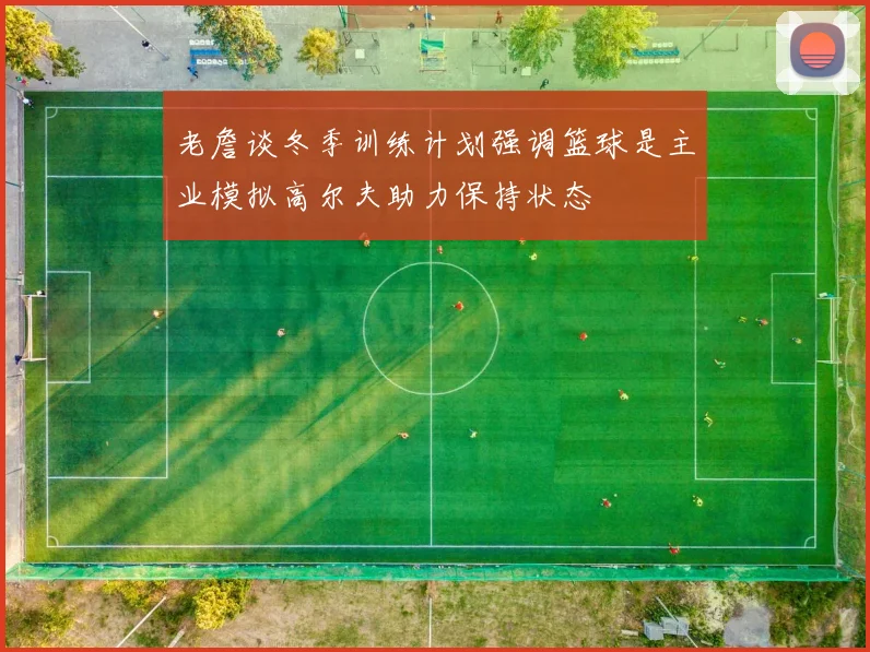 老詹谈冬季训练计划强调篮球是主业模拟高尔夫助力保持状态