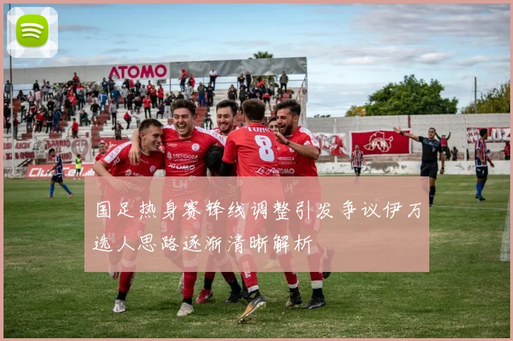 国足热身赛锋线调整引发争议伊万选人思路逐渐清晰解析